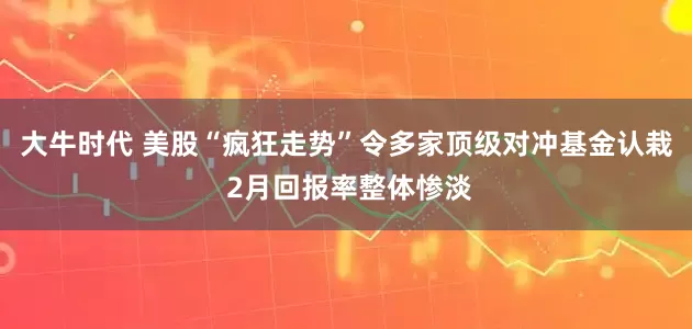 大牛时代 美股“疯狂走势”令多家顶级对冲基金认栽 2月回报率整体惨淡