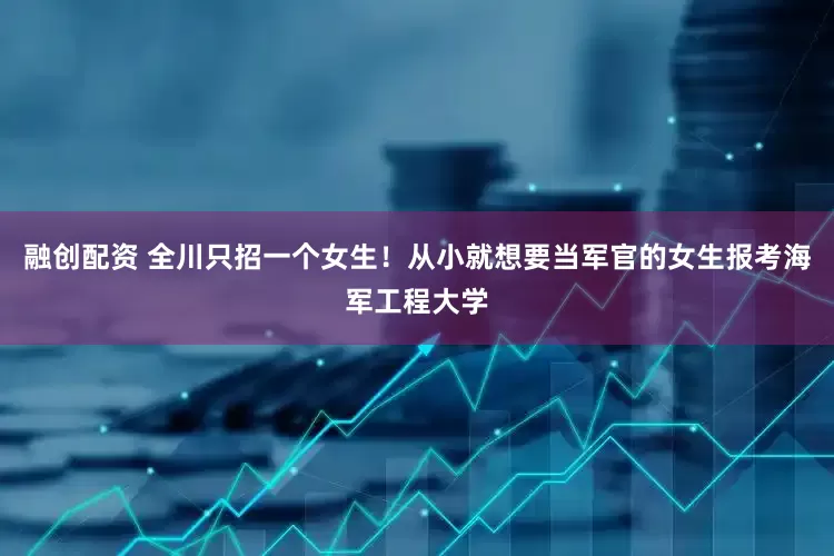 融创配资 全川只招一个女生！从小就想要当军官的女生报考海军工程大学