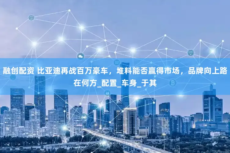 融创配资 比亚迪再战百万豪车，堆料能否赢得市场，品牌向上路在何方_配置_车身_于其