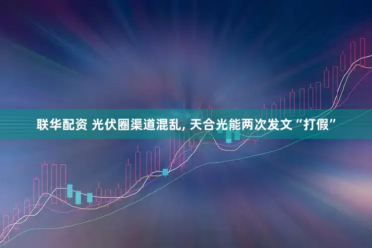 联华配资 光伏圈渠道混乱, 天合光能两次发文“打假”