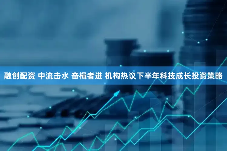 融创配资 中流击水 奋楫者进 机构热议下半年科技成长投资策略