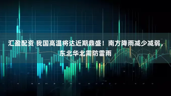 汇盈配资 我国高温将达近期鼎盛！南方降雨减少减弱，东北华北需防雷雨