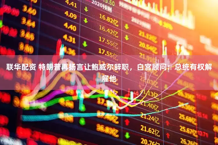 联华配资 特朗普再扬言让鲍威尔辞职，白宫顾问：总统有权解雇他