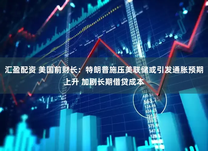 汇盈配资 美国前财长：特朗普施压美联储或引发通胀预期上升 加剧长期借贷成本