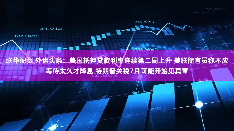 联华配资 外盘头条：美国抵押贷款利率连续第二周上升 美联储官员称不应等待太久才降息 特朗普关税7月可能开始见真章
