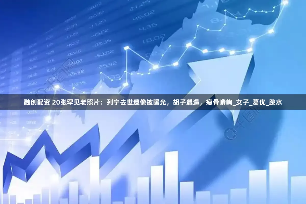融创配资 20张罕见老照片：列宁去世遗像被曝光，胡子邋遢，瘦骨嶙峋_女子_葛优_跳水