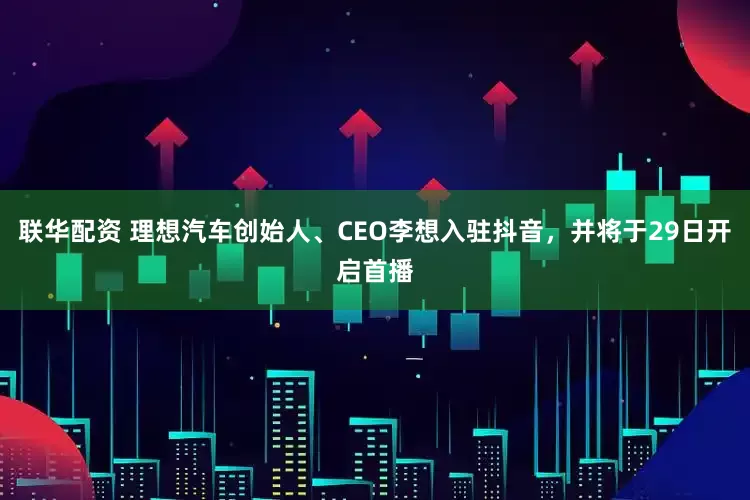 联华配资 理想汽车创始人、CEO李想入驻抖音，并将于29日开启首播