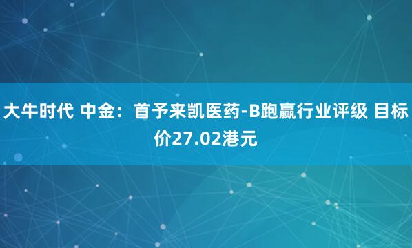 大牛时代 中金：首予来凯医药-B跑赢行业评级 目标价27.02港元