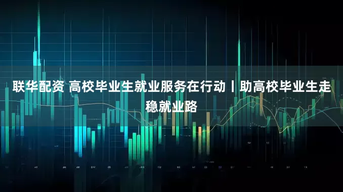 联华配资 高校毕业生就业服务在行动丨助高校毕业生走稳就业路