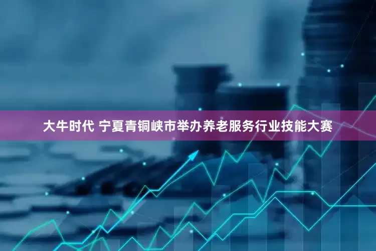 大牛时代 宁夏青铜峡市举办养老服务行业技能大赛