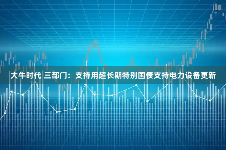 大牛时代 三部门：支持用超长期特别国债支持电力设备更新