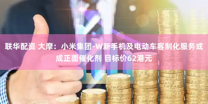 联华配资 大摩：小米集团-W新手机及电动车客制化服务或成正面催化剂 目标价62港元