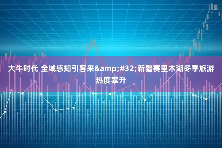 大牛时代 全域感知引客来&#32;新疆赛里木湖冬季旅游热度攀升