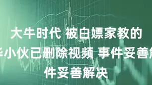 大牛时代 被白嫖家教的清华小伙已删除视频 事件妥善解决