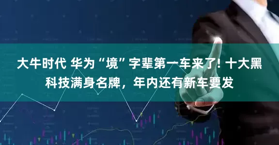 大牛时代 华为“境”字辈第一车来了! 十大黑科技满身名牌，年内还有新车要发
