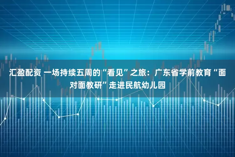 汇盈配资 一场持续五周的“看见”之旅：广东省学前教育“面对面教研”走进民航幼儿园