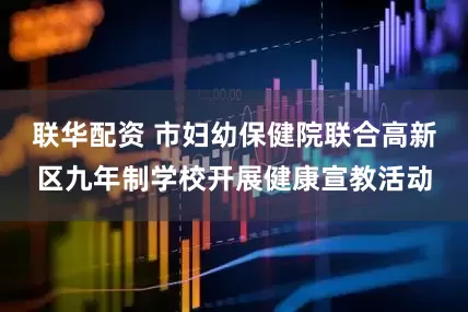 联华配资 市妇幼保健院联合高新区九年制学校开展健康宣教活动