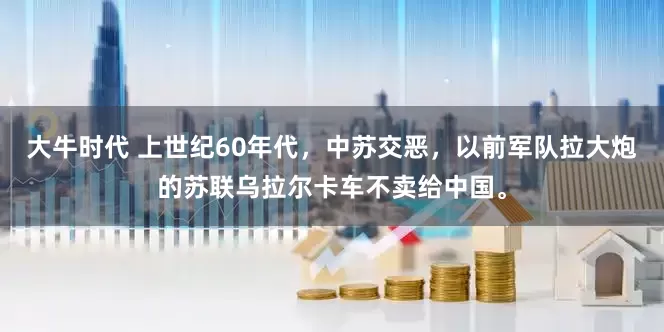 大牛时代 上世纪60年代，中苏交恶，以前军队拉大炮的苏联乌拉尔卡车不卖给中国。