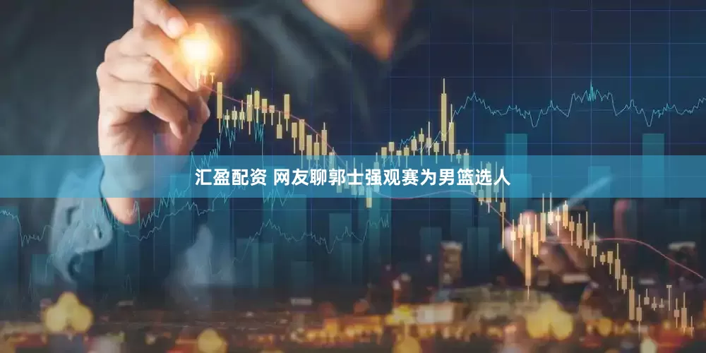 汇盈配资 网友聊郭士强观赛为男篮选人