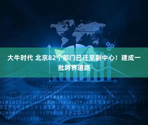 大牛时代 北京82个部门已迁至副中心！建成一批跨界道路